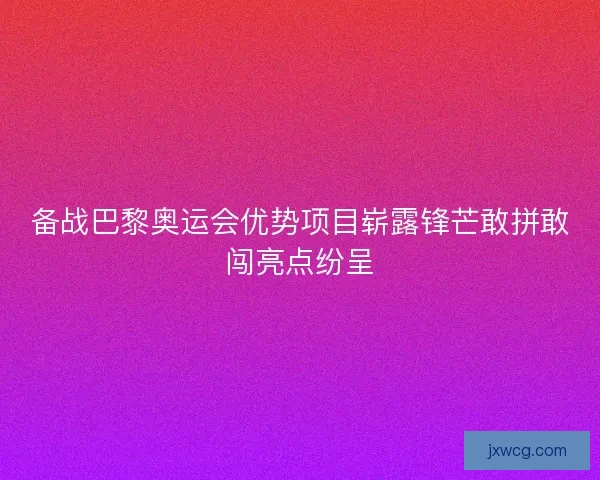 备战巴黎奥运会优势项目崭露锋芒敢拼敢闯亮点纷呈