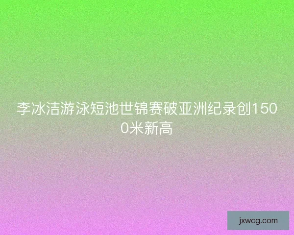 李冰洁游泳短池世锦赛破亚洲纪录创1500米新高