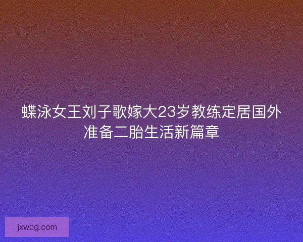 蝶泳女王刘子歌嫁大23岁教练定居国外准备二胎生活新篇章