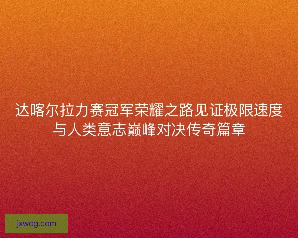 达喀尔拉力赛冠军荣耀之路见证极限速度与人类意志巅峰对决传奇篇章