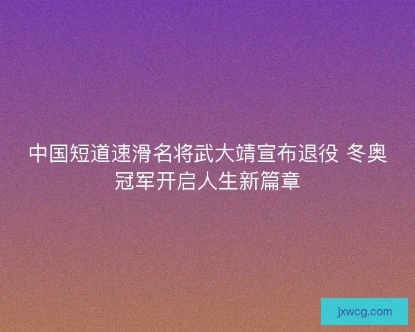 中国短道速滑名将武大靖宣布退役 冬奥冠军开启人生新篇章