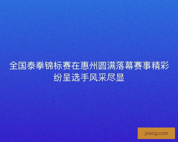 全国泰拳锦标赛在惠州圆满落幕赛事精彩纷呈选手风采尽显