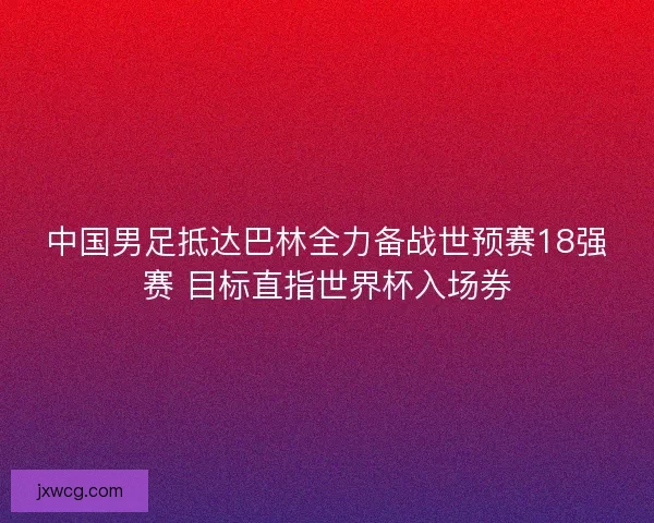 中国男足抵达巴林全力备战世预赛18强赛 目标直指世界杯入场券